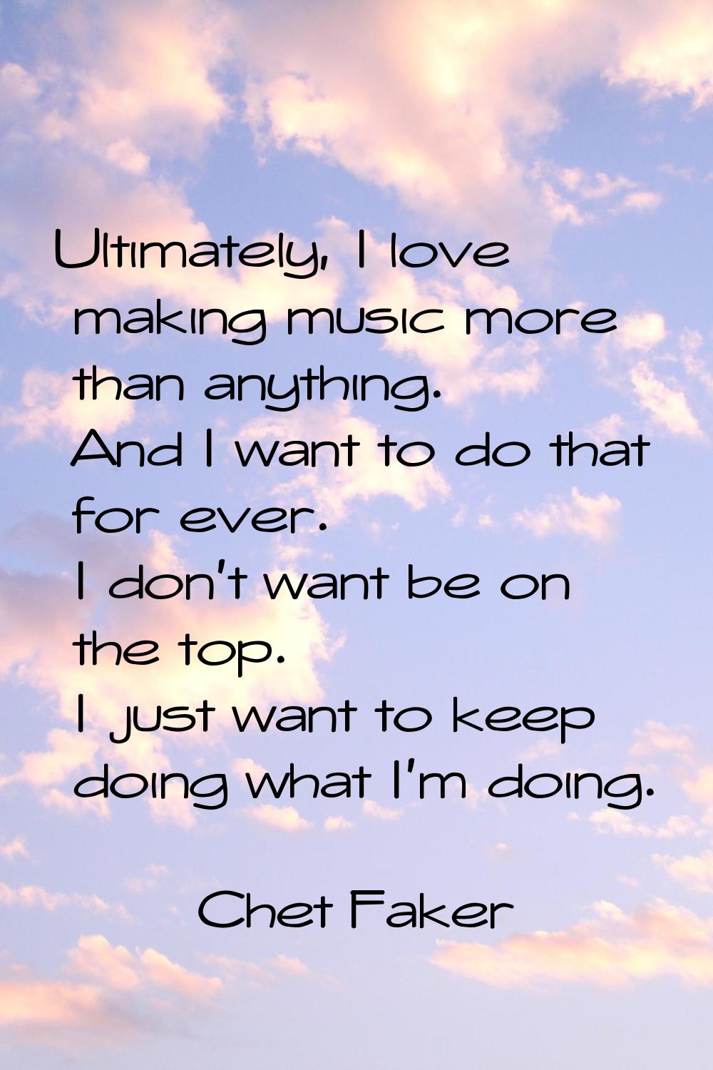 Ultimately, I love making music more than anything. And I want to do that for ever. I don't want be