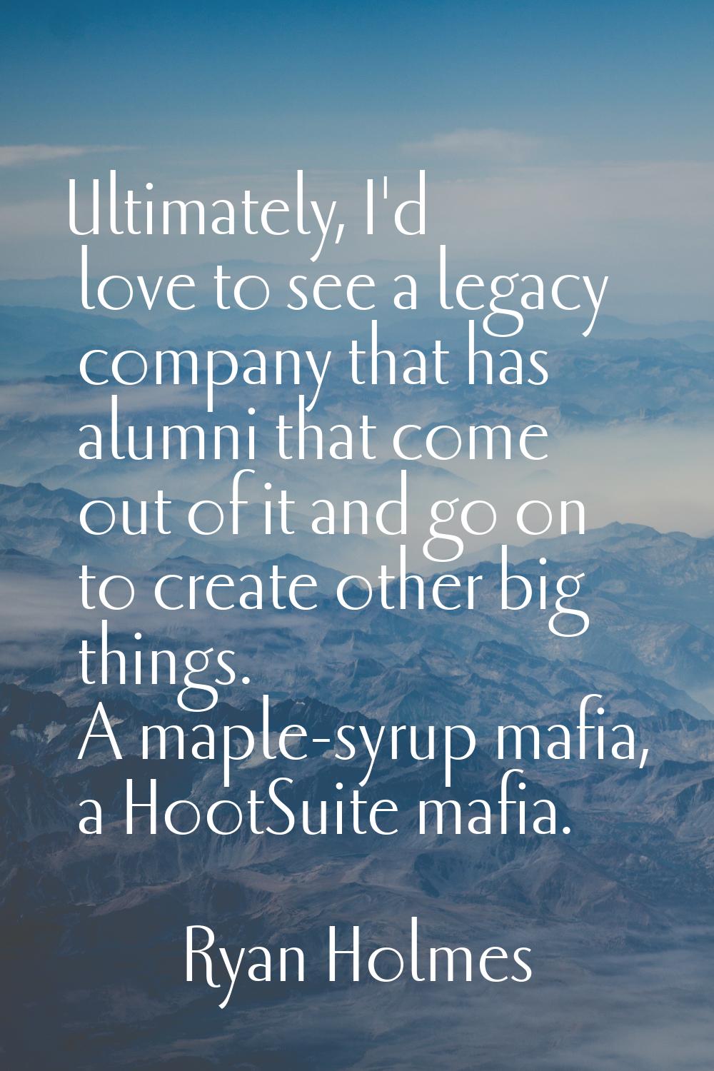 Ultimately, I'd love to see a legacy company that has alumni that come out of it and go on to creat