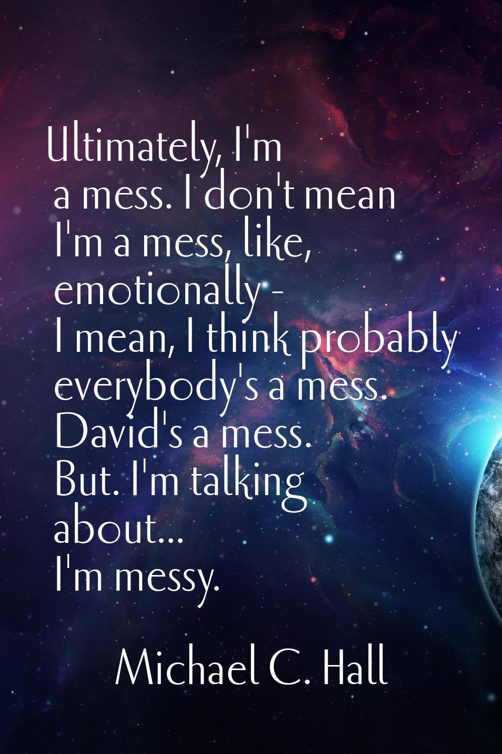 Ultimately, I'm a mess. I don't mean I'm a mess, like, emotionally - I mean, I think probably every
