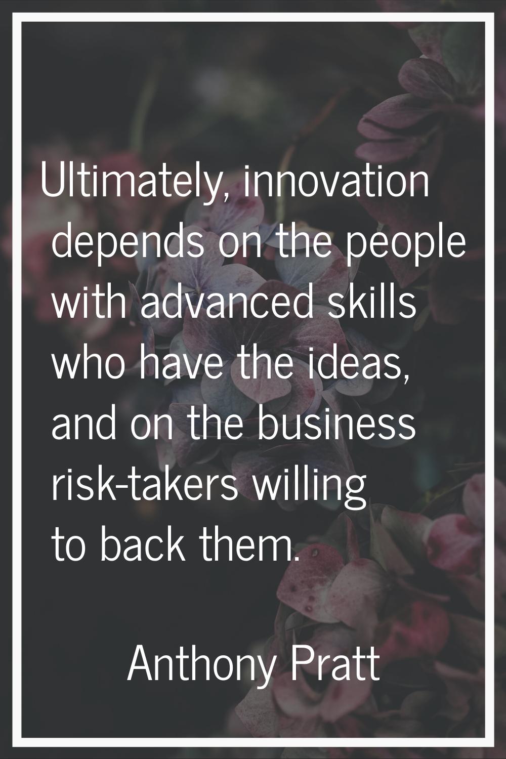 Ultimately, innovation depends on the people with advanced skills who have the ideas, and on the bu