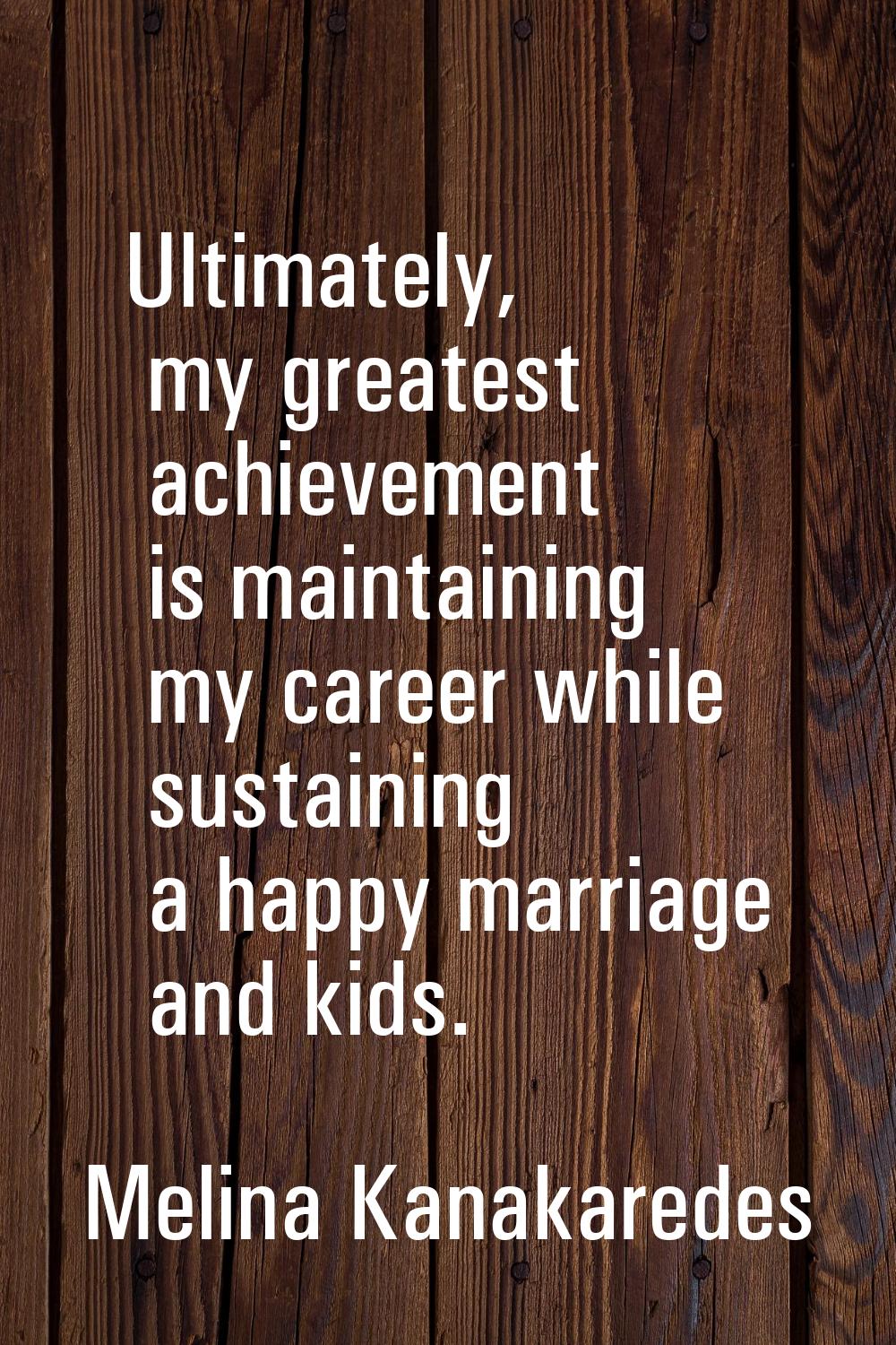 Ultimately, my greatest achievement is maintaining my career while sustaining a happy marriage and 