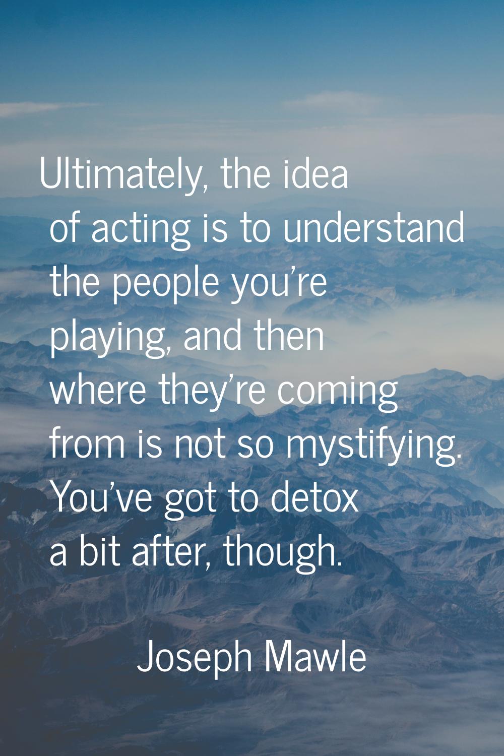 Ultimately, the idea of acting is to understand the people you're playing, and then where they're c