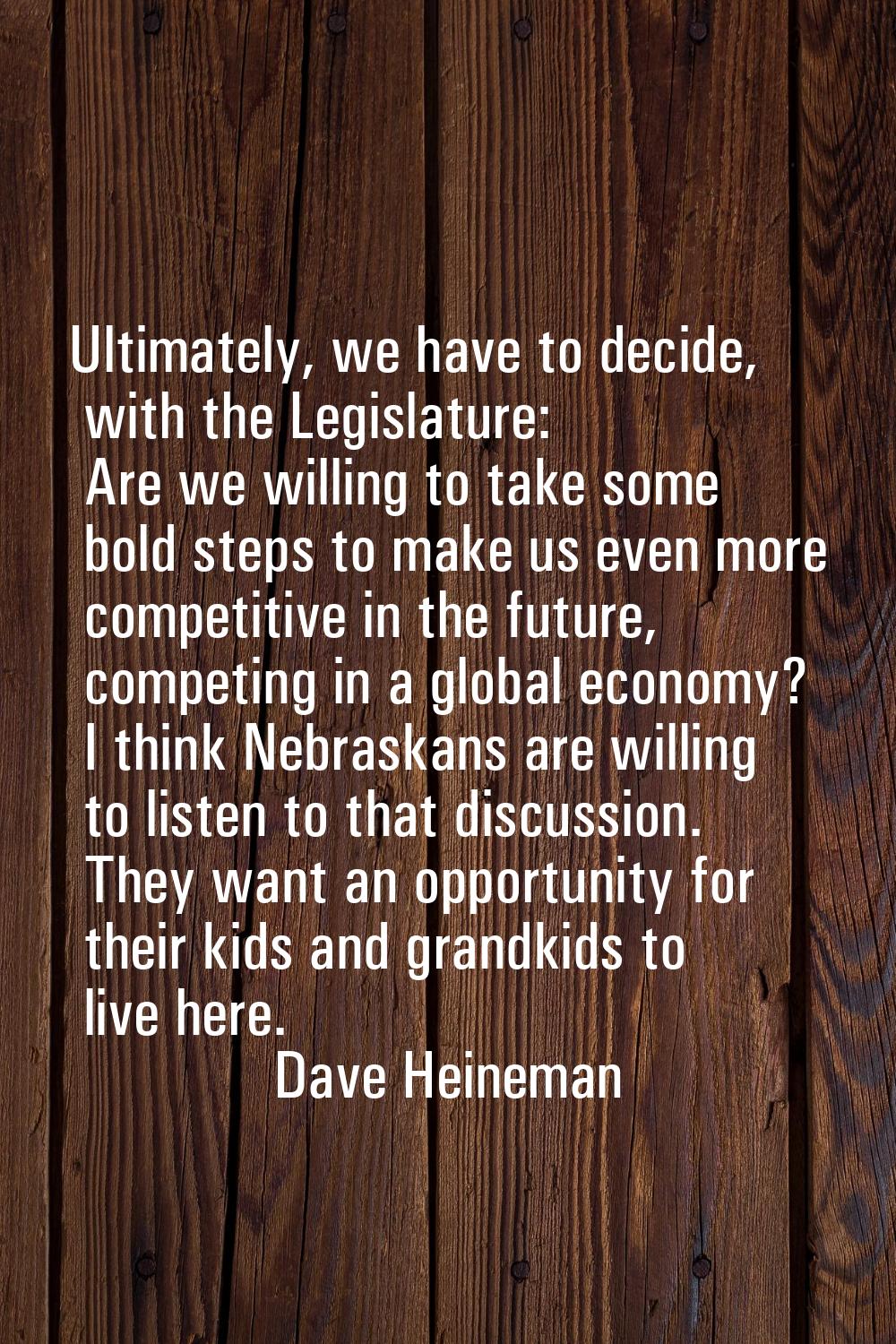 Ultimately, we have to decide, with the Legislature: Are we willing to take some bold steps to make