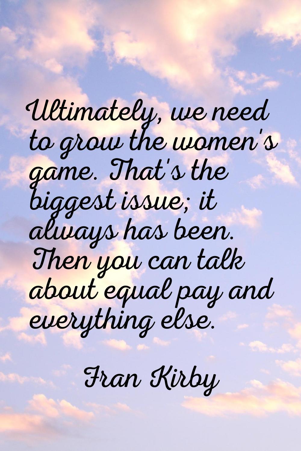 Ultimately, we need to grow the women's game. That's the biggest issue; it always has been. Then yo