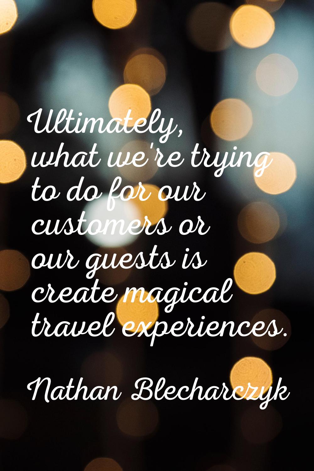 Ultimately, what we're trying to do for our customers or our guests is create magical travel experi