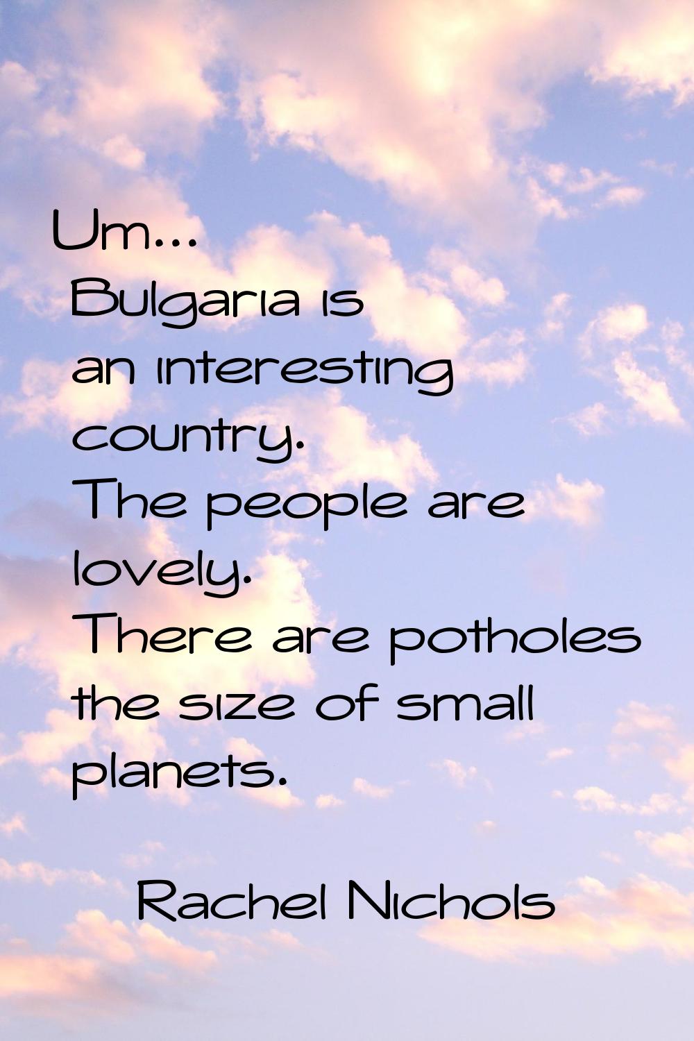 Um... Bulgaria is an interesting country. The people are lovely. There are potholes the size of sma