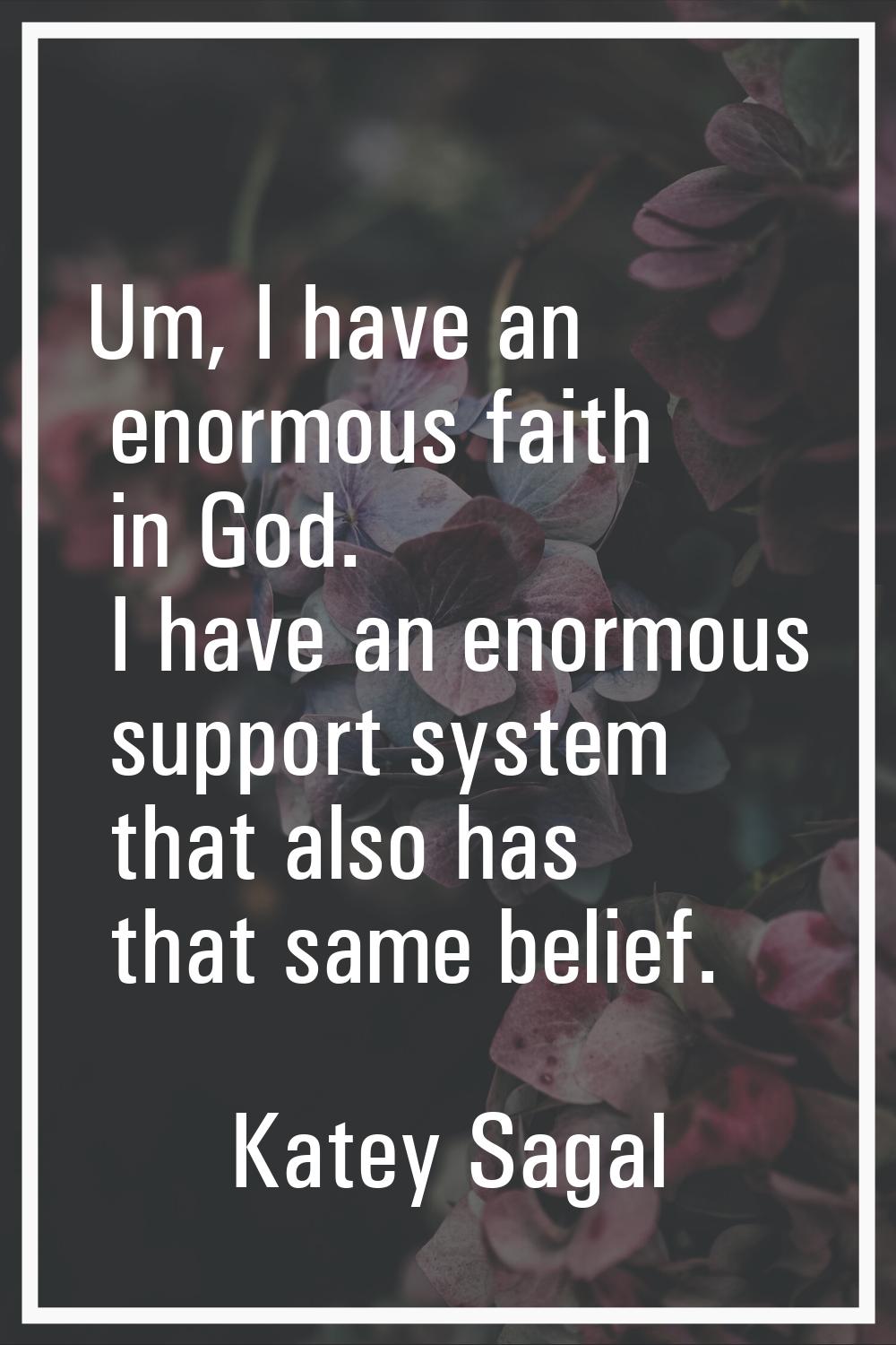 Um, I have an enormous faith in God. I have an enormous support system that also has that same beli