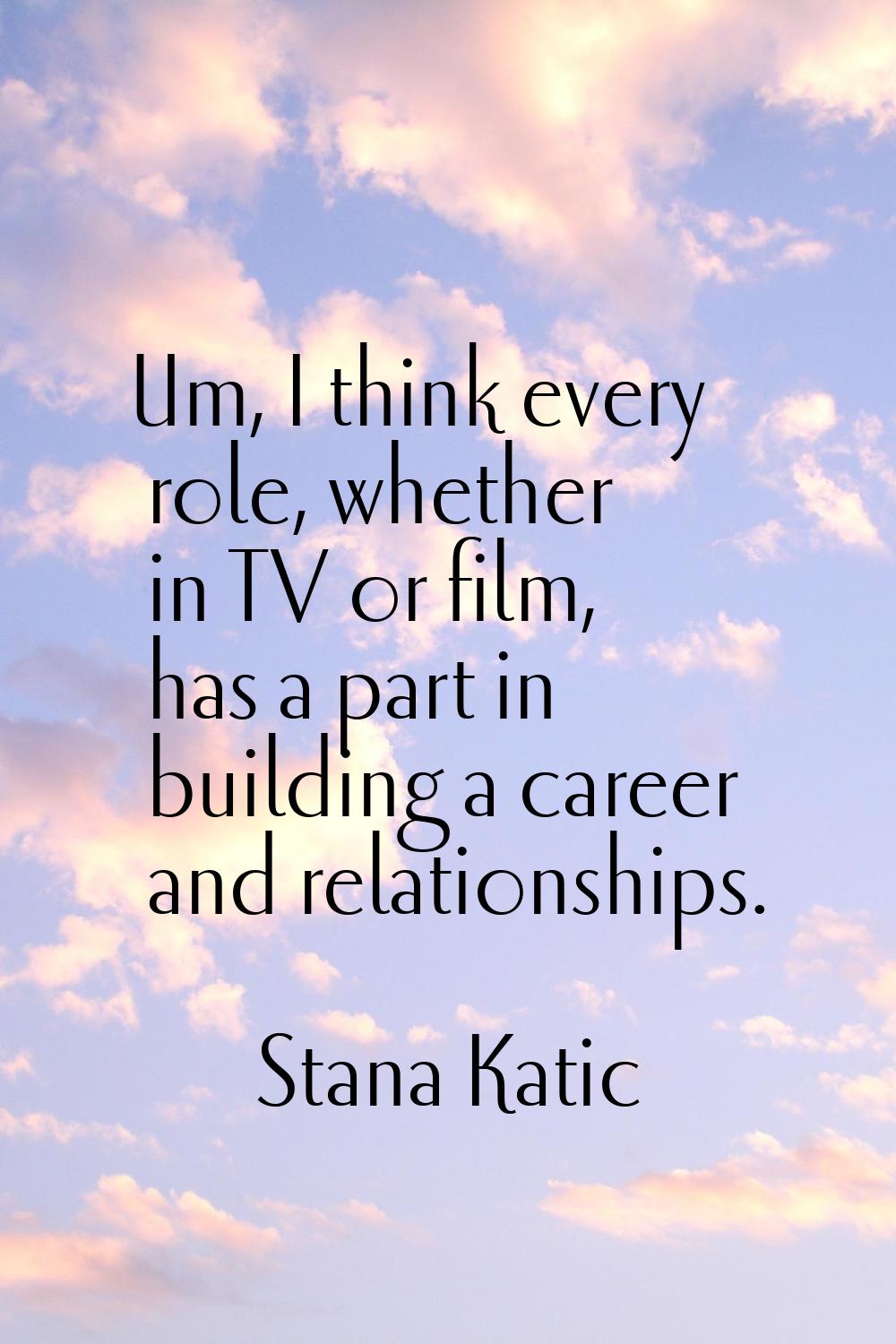Um, I think every role, whether in TV or film, has a part in building a career and relationships.