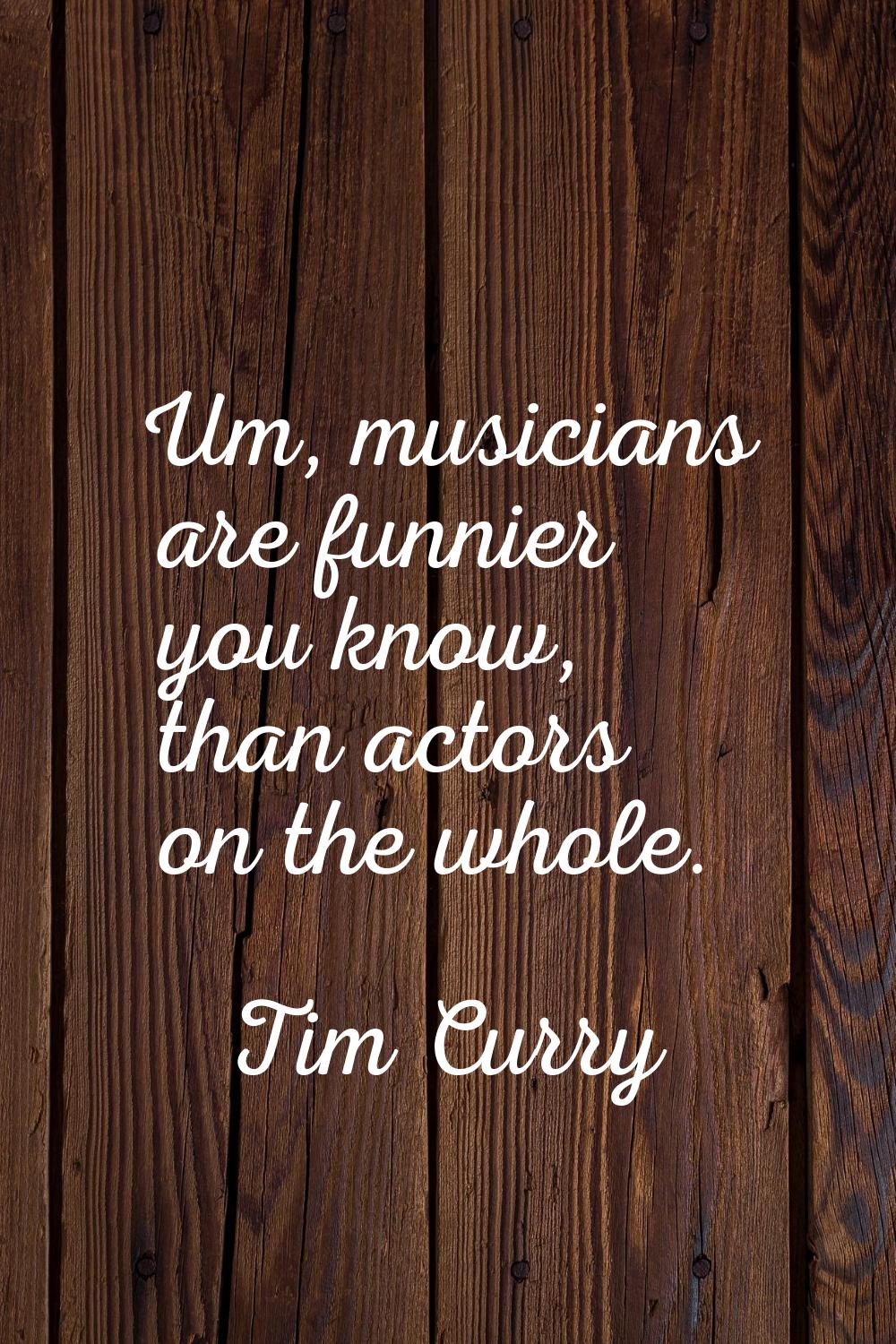 Um, musicians are funnier you know, than actors on the whole.