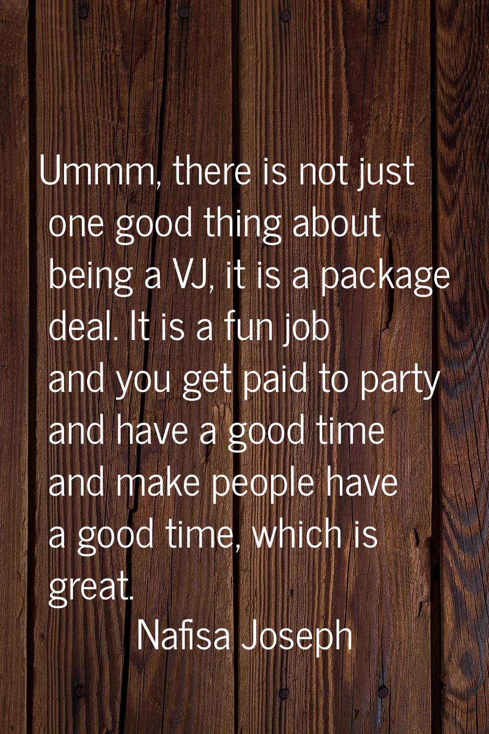 Ummm, there is not just one good thing about being a VJ, it is a package deal. It is a fun job and 