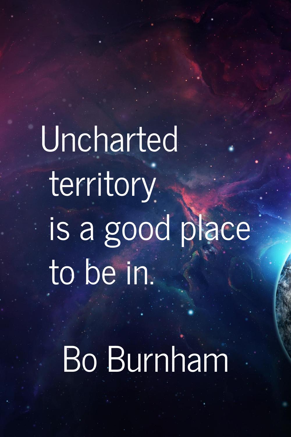 Uncharted territory is a good place to be in.