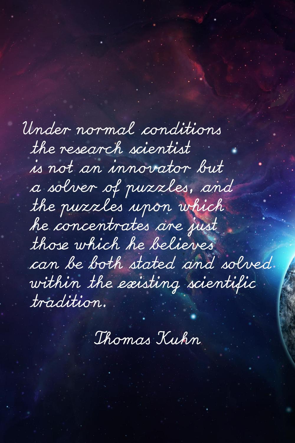 Under normal conditions the research scientist is not an innovator but a solver of puzzles, and the
