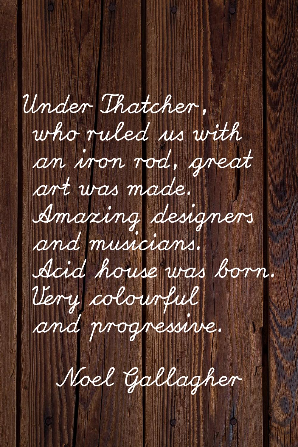 Under Thatcher, who ruled us with an iron rod, great art was made. Amazing designers and musicians.