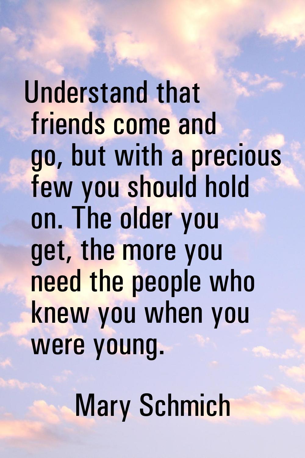 Understand that friends come and go, but with a precious few you should hold on. The older you get,