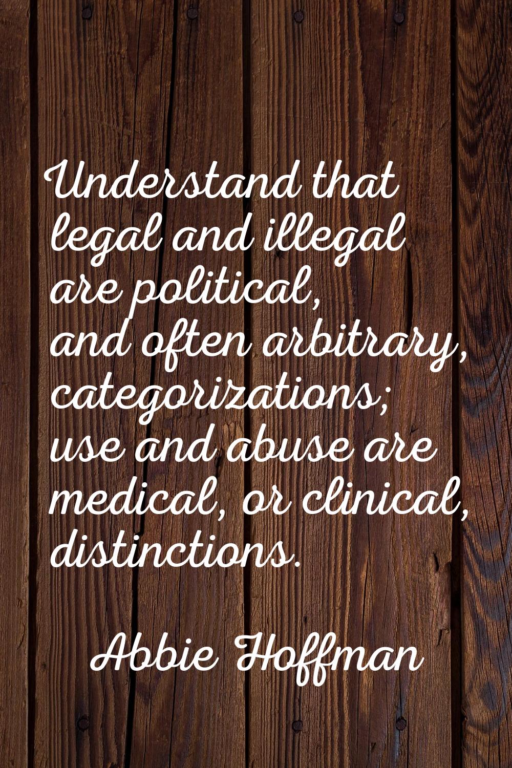 Understand that legal and illegal are political, and often arbitrary, categorizations; use and abus