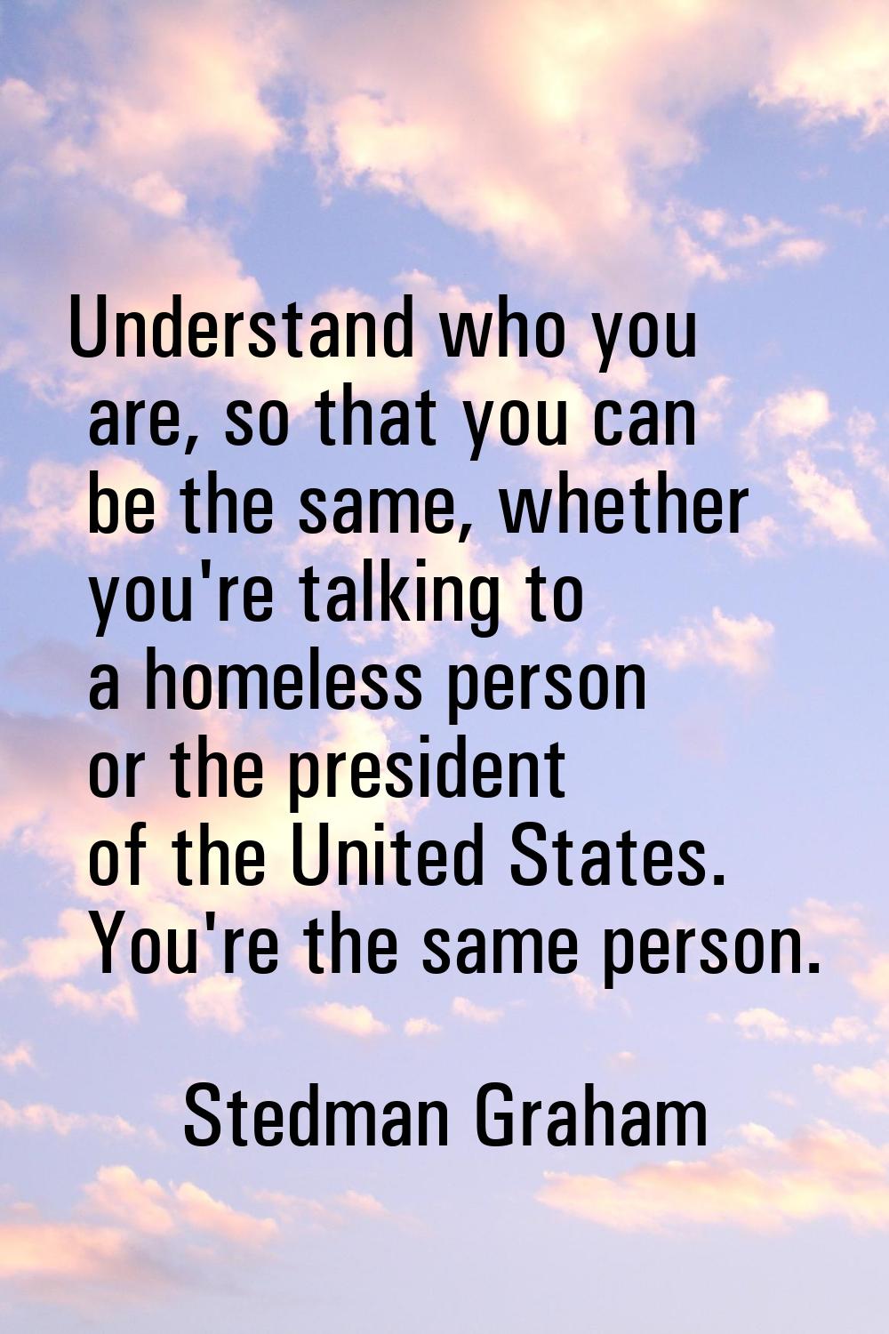Understand who you are, so that you can be the same, whether you're talking to a homeless person or