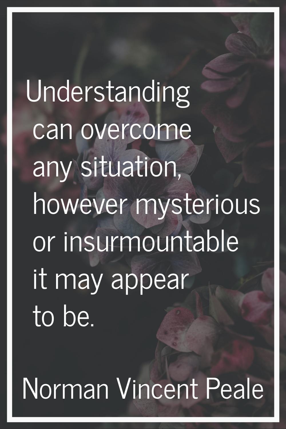 Understanding can overcome any situation, however mysterious or insurmountable it may appear to be.