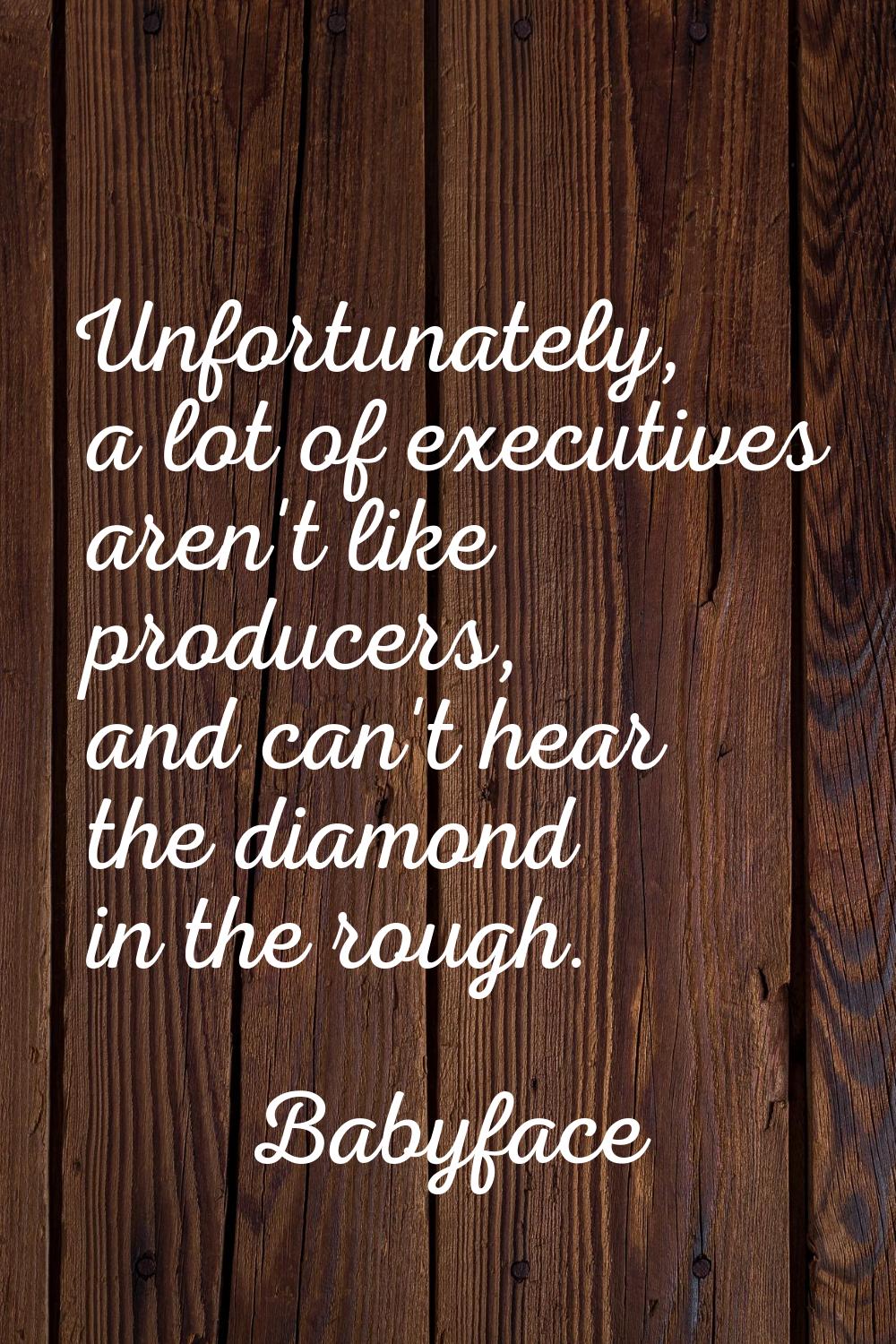 Unfortunately, a lot of executives aren't like producers, and can't hear the diamond in the rough.