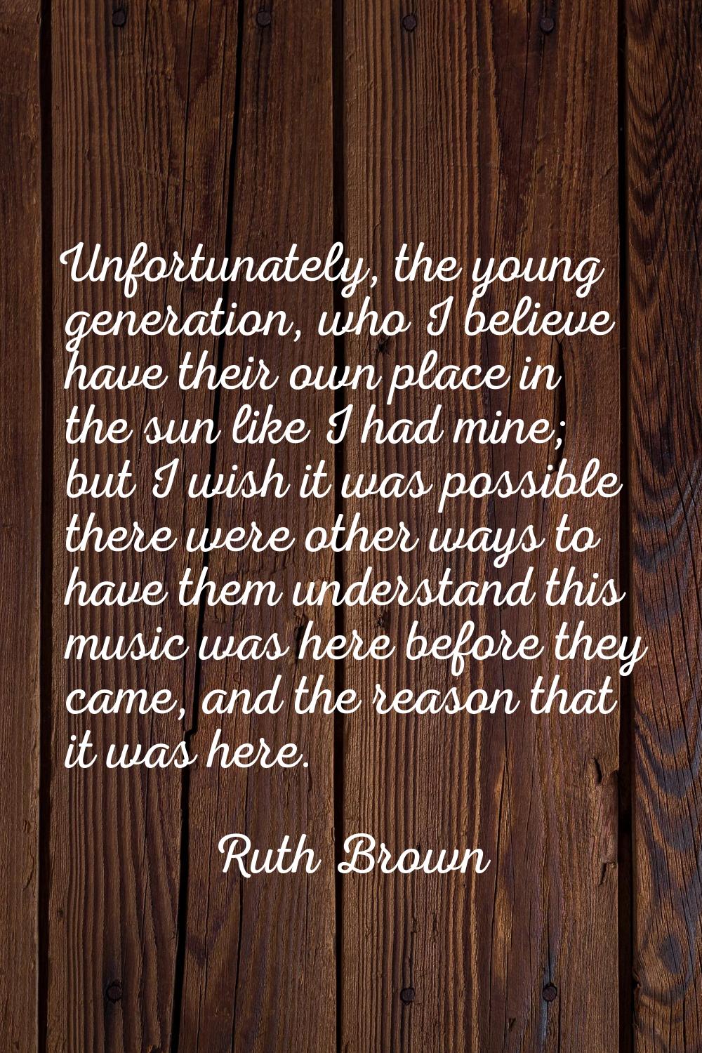 Unfortunately, the young generation, who I believe have their own place in the sun like I had mine;