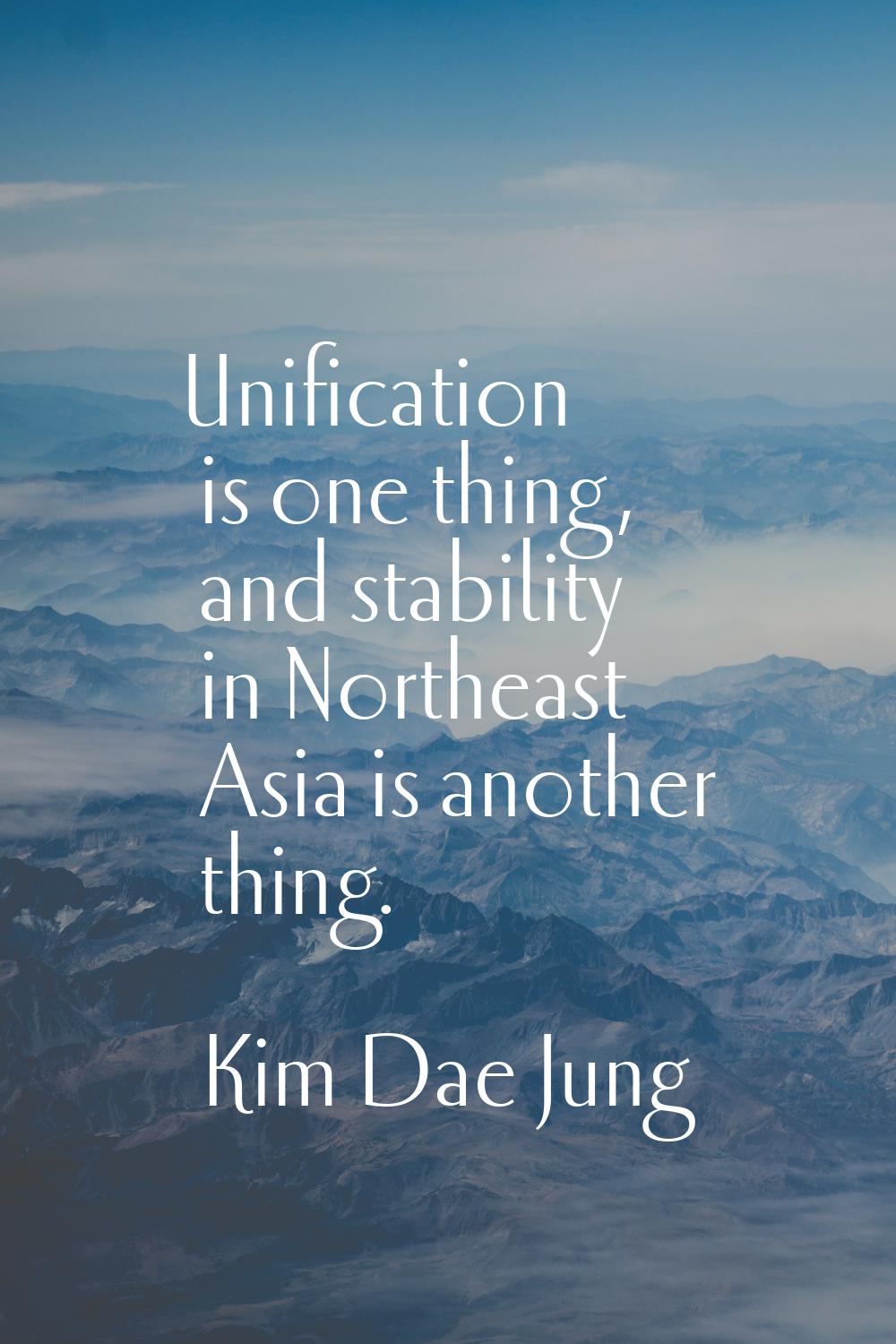 Unification is one thing, and stability in Northeast Asia is another thing.