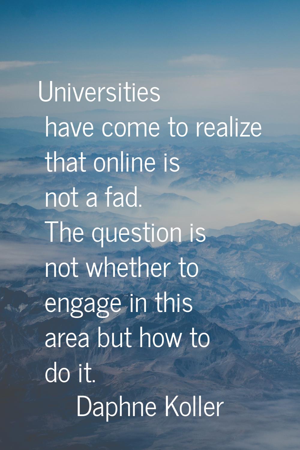 Universities have come to realize that online is not a fad. The question is not whether to engage i