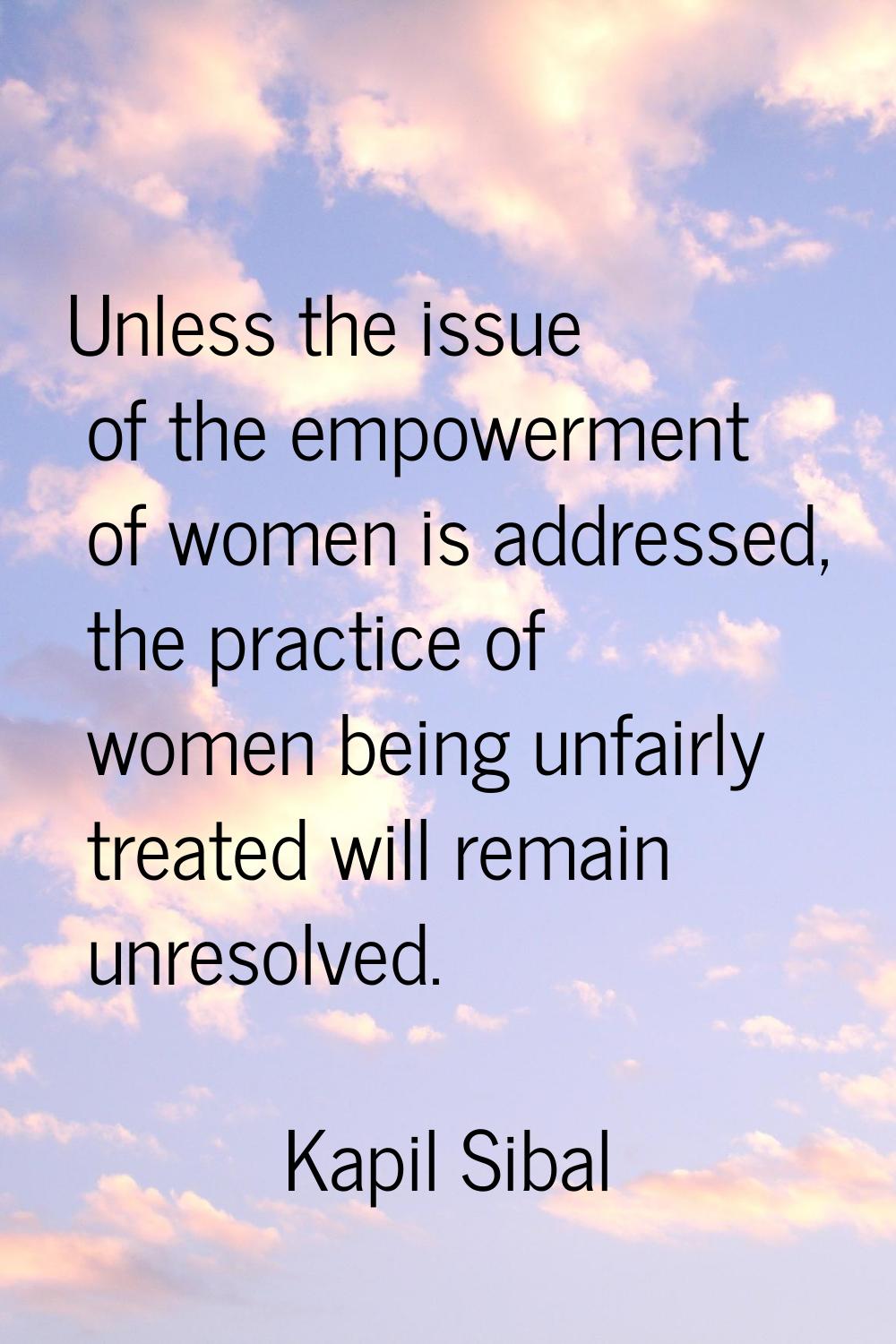 Unless the issue of the empowerment of women is addressed, the practice of women being unfairly tre