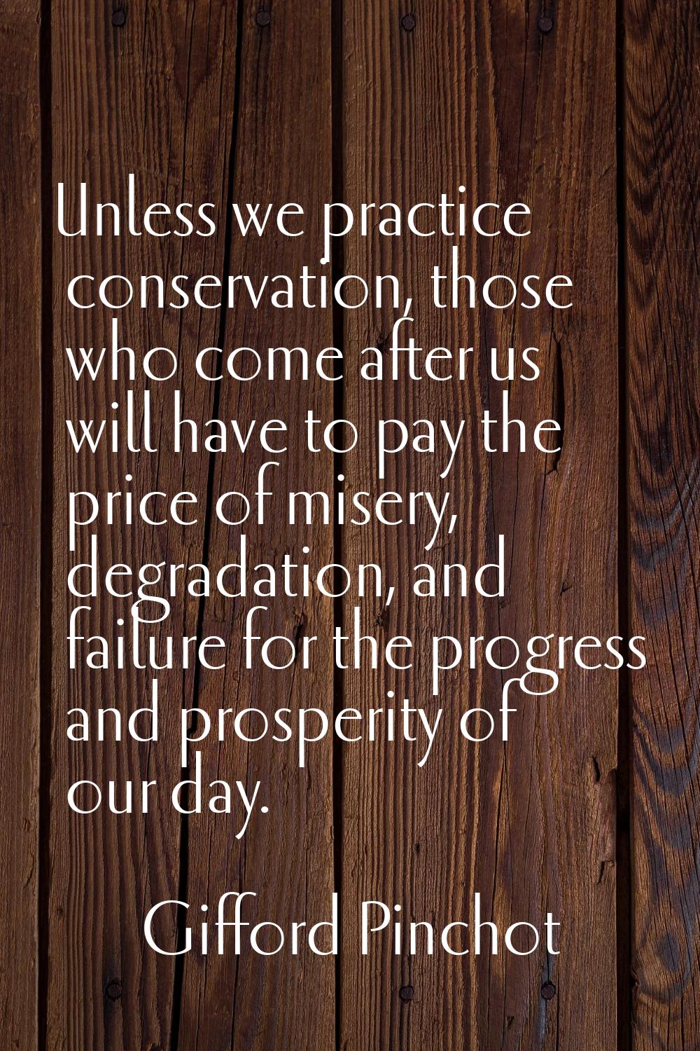 Unless we practice conservation, those who come after us will have to pay the price of misery, degr