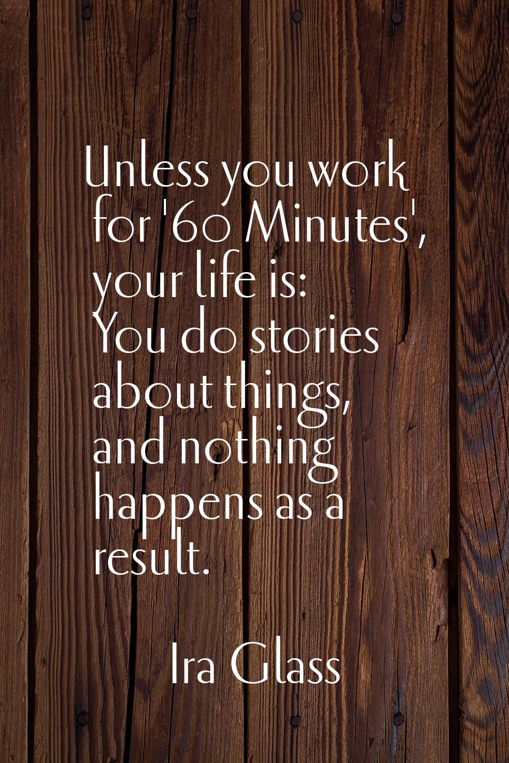 Unless you work for '60 Minutes', your life is: You do stories about things, and nothing happens as