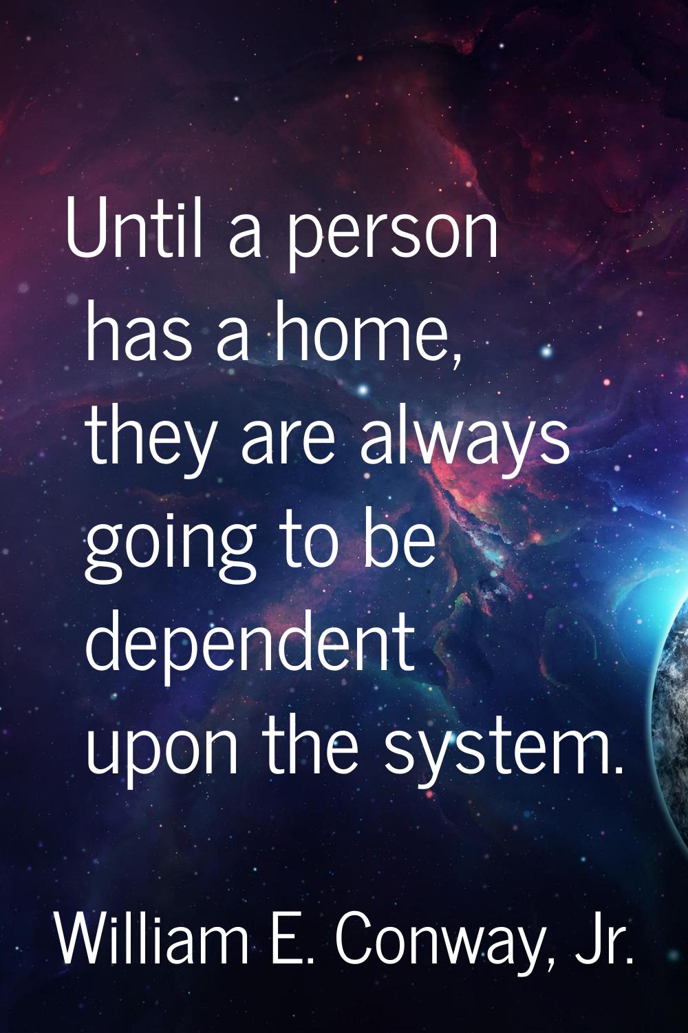 Until a person has a home, they are always going to be dependent upon the system.