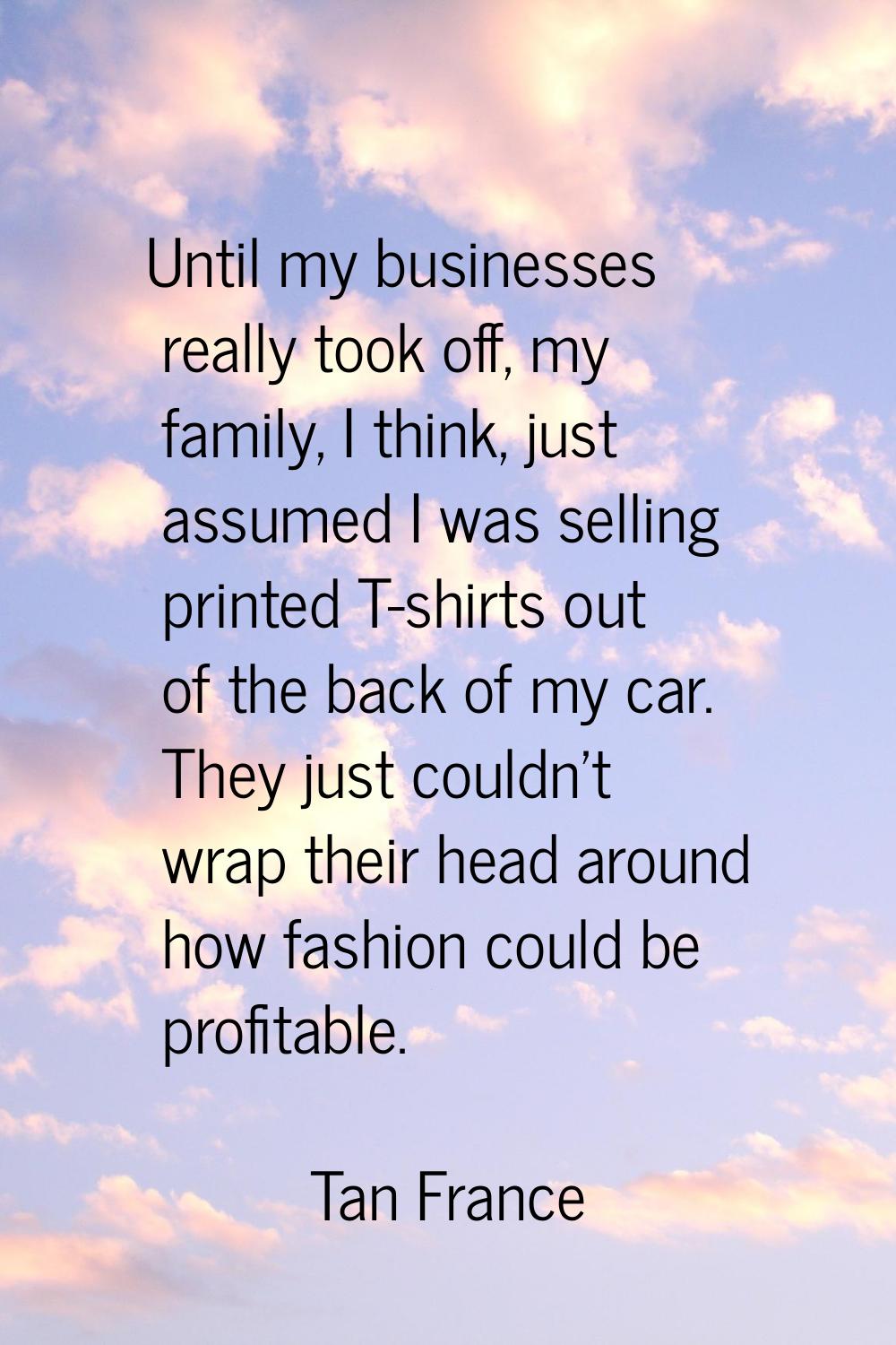 Until my businesses really took off, my family, I think, just assumed I was selling printed T-shirt