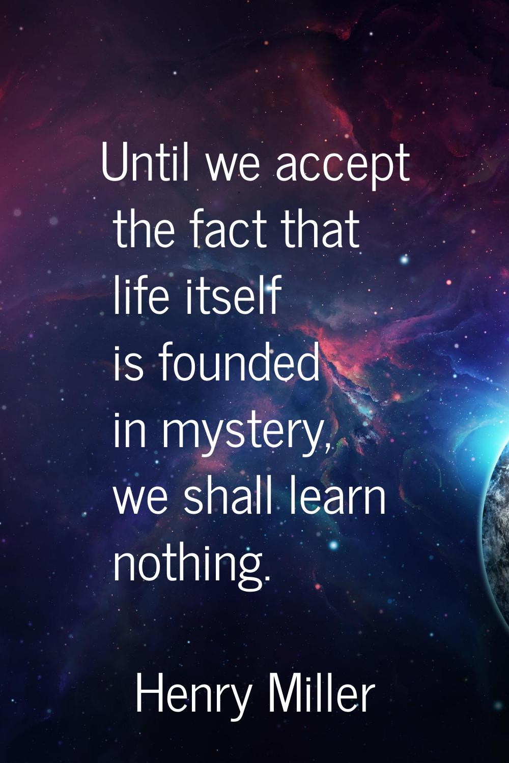 Until we accept the fact that life itself is founded in mystery, we shall learn nothing.