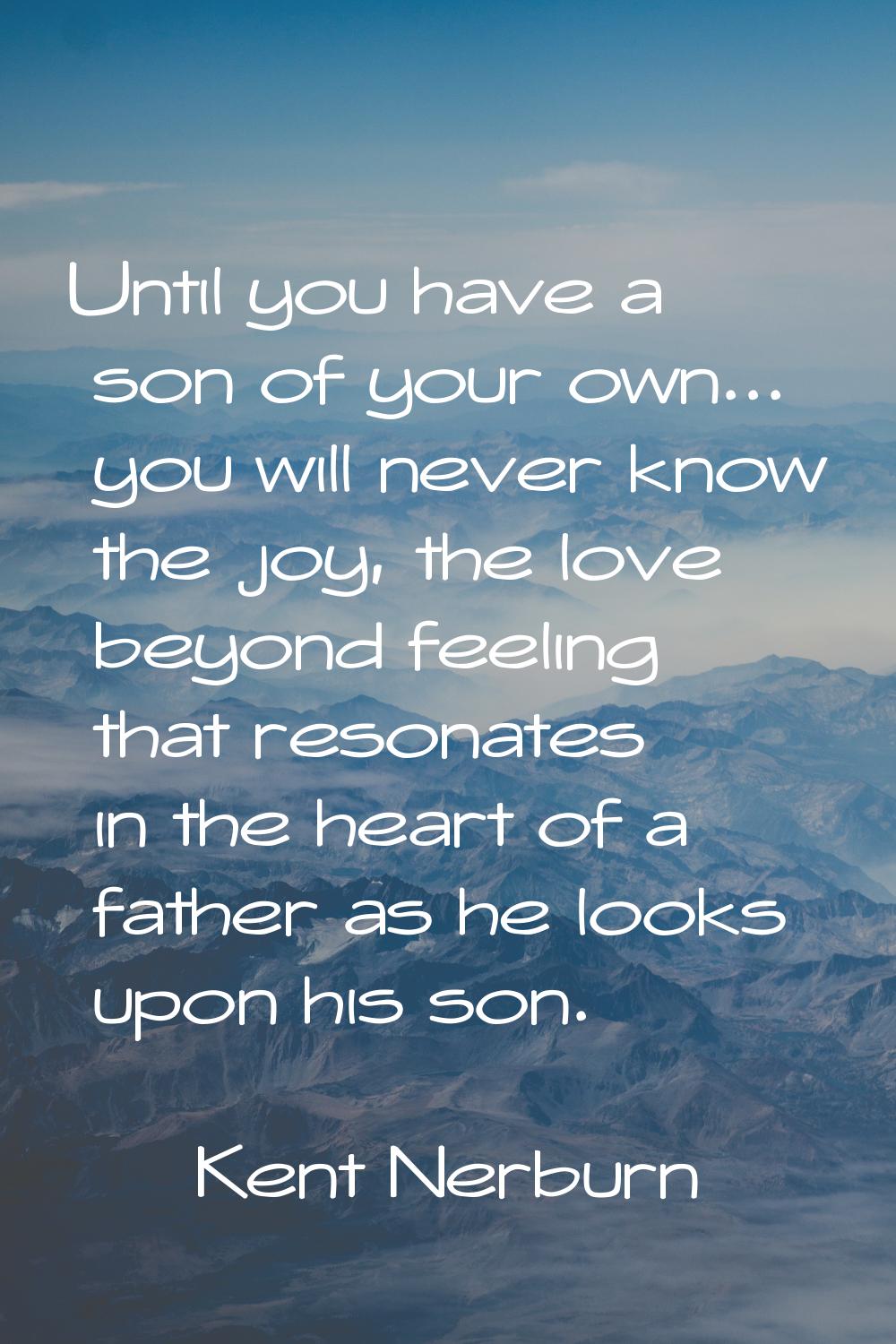 Until you have a son of your own... you will never know the joy, the love beyond feeling that reson