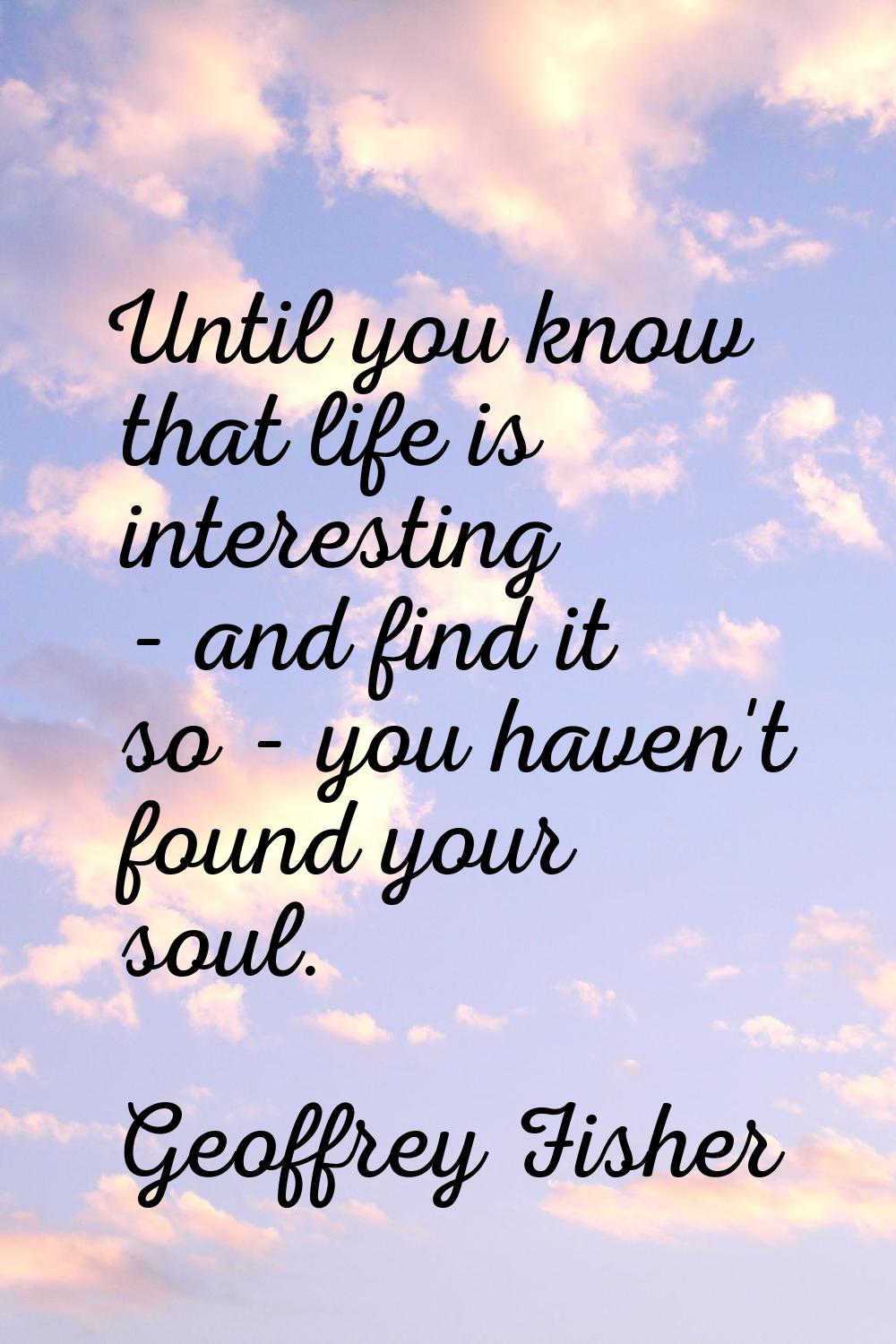 Until you know that life is interesting - and find it so - you haven't found your soul.