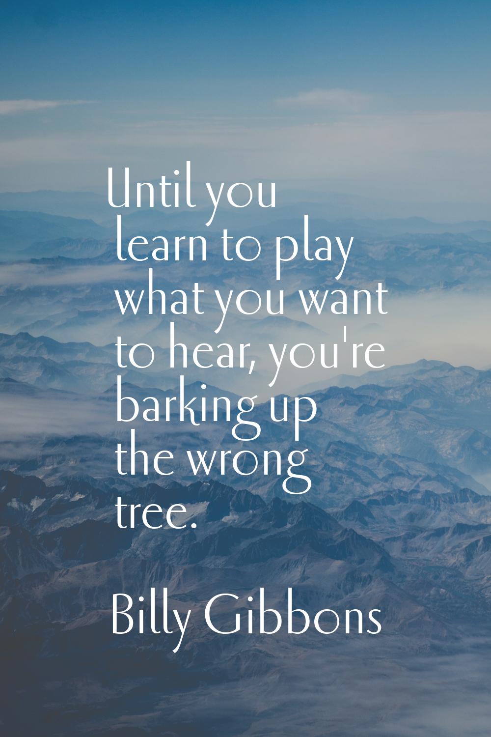 Until you learn to play what you want to hear, you're barking up the wrong tree.