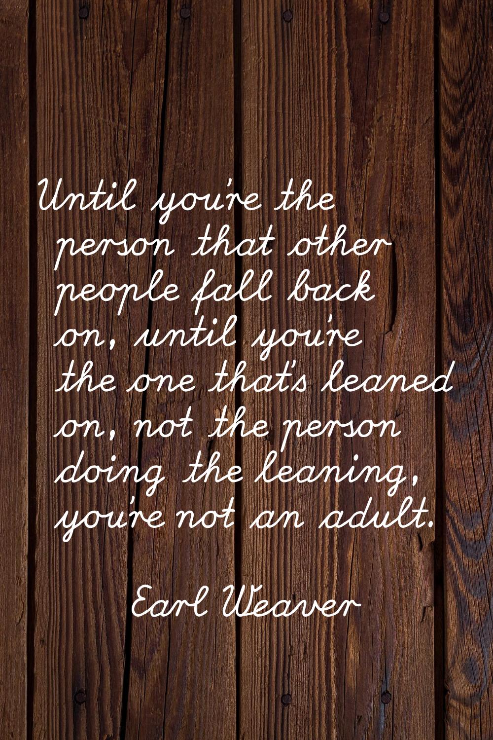 Until you're the person that other people fall back on, until you're the one that's leaned on, not 