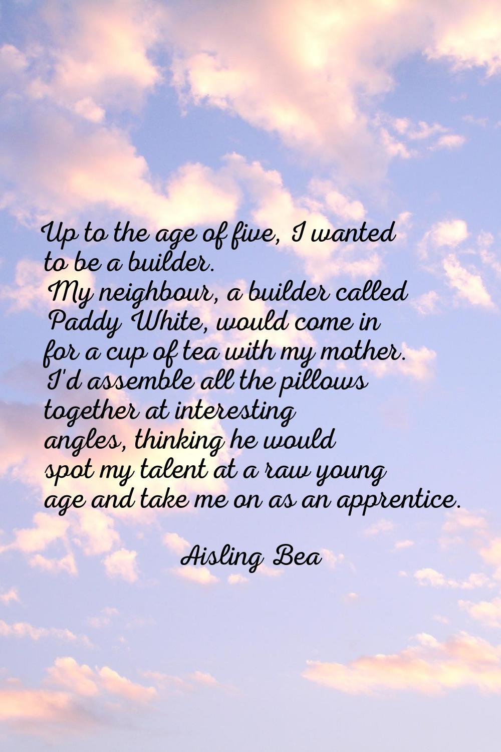 Up to the age of five, I wanted to be a builder. My neighbour, a builder called Paddy White, would 