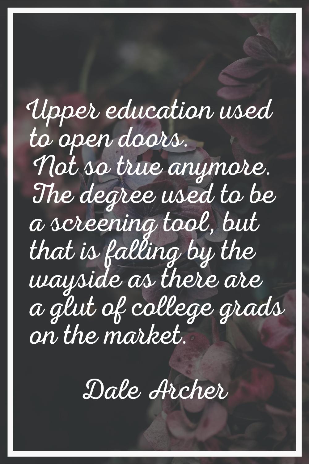 Upper education used to open doors. Not so true anymore. The degree used to be a screening tool, bu