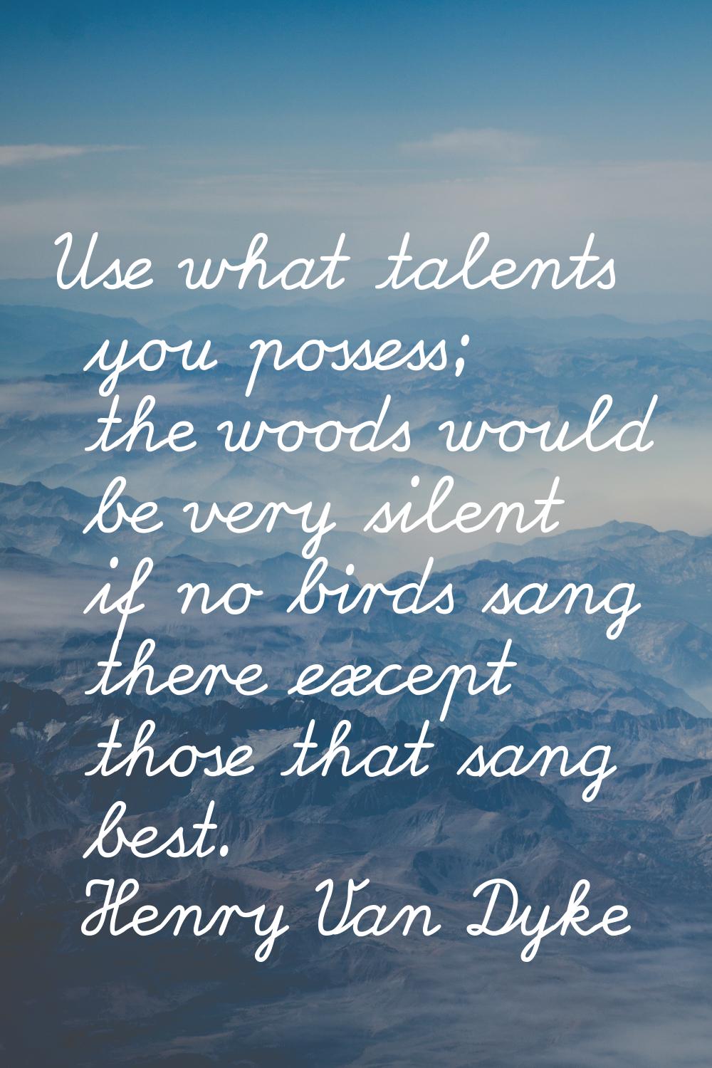 Use what talents you possess; the woods would be very silent if no birds sang there except those th