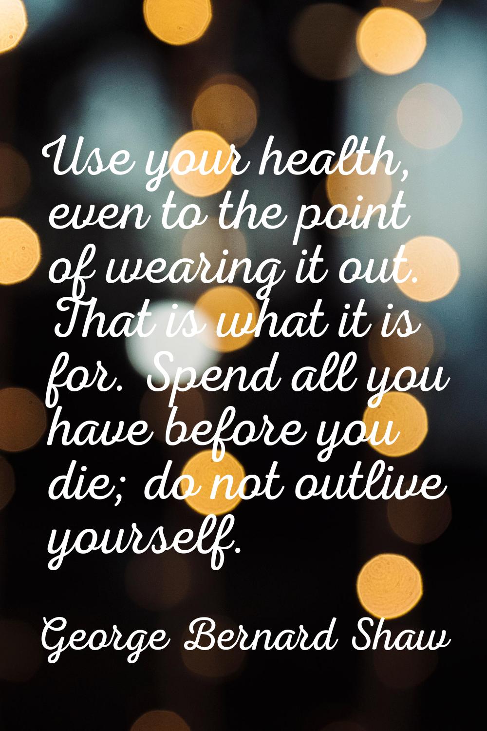 Use your health, even to the point of wearing it out. That is what it is for. Spend all you have be