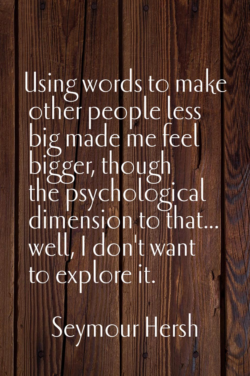 Using words to make other people less big made me feel bigger, though the psychological dimension t