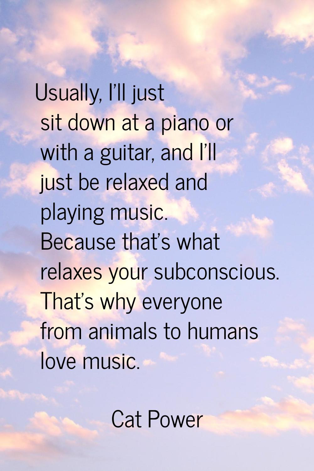 Usually, I'll just sit down at a piano or with a guitar, and I'll just be relaxed and playing music