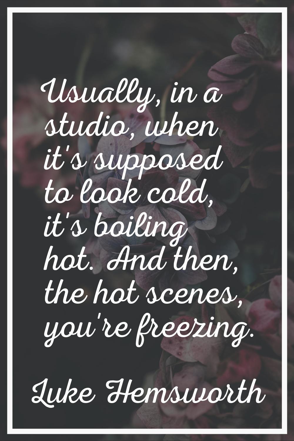 Usually, in a studio, when it's supposed to look cold, it's boiling hot. And then, the hot scenes, 