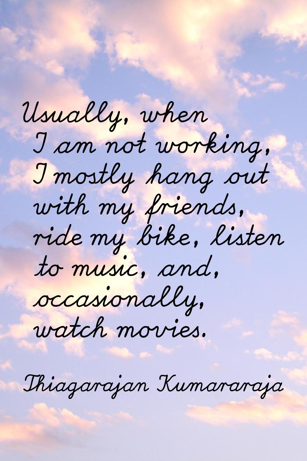 Usually, when I am not working, I mostly hang out with my friends, ride my bike, listen to music, a