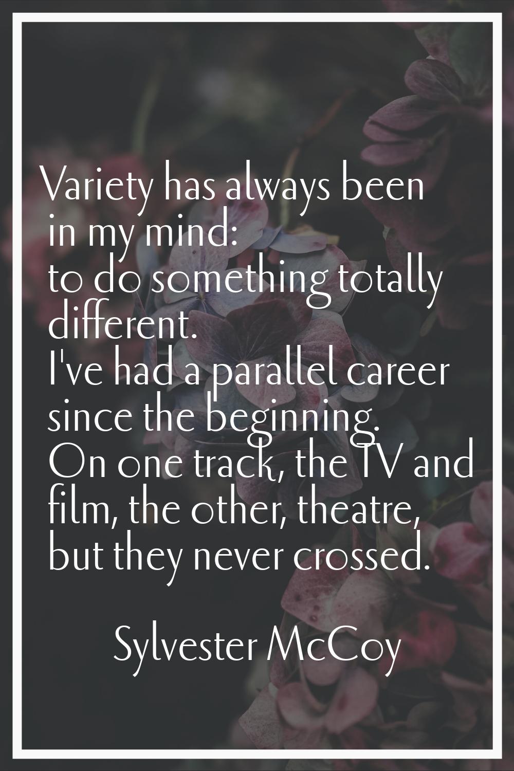 Variety has always been in my mind: to do something totally different. I've had a parallel career s