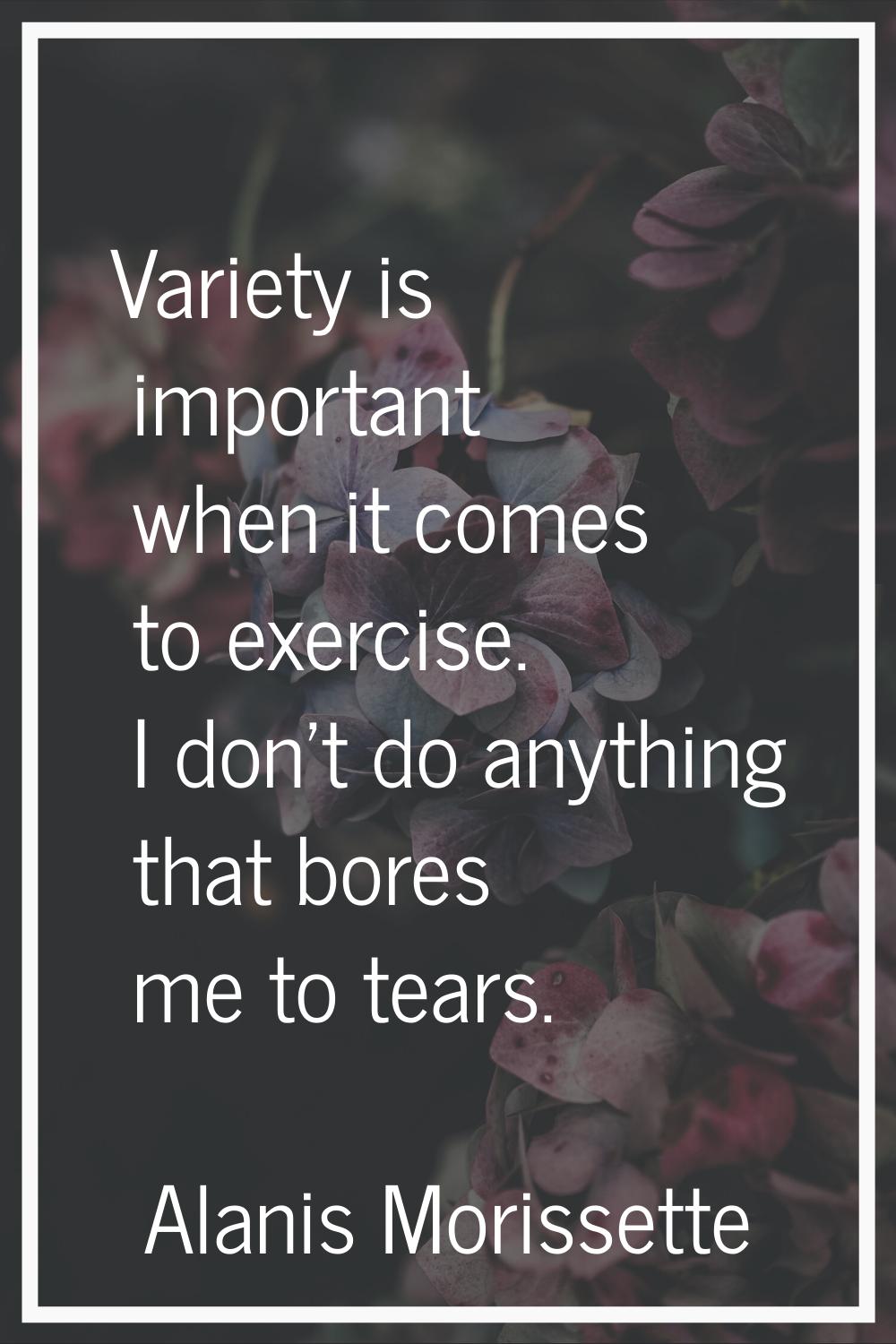 Variety is important when it comes to exercise. I don't do anything that bores me to tears.