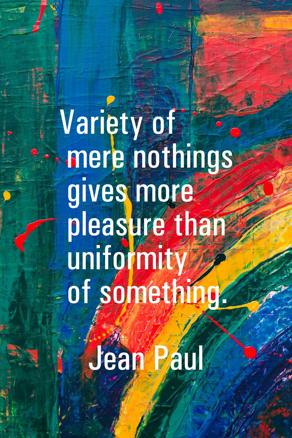 Variety of mere nothings gives more pleasure than uniformity of something.