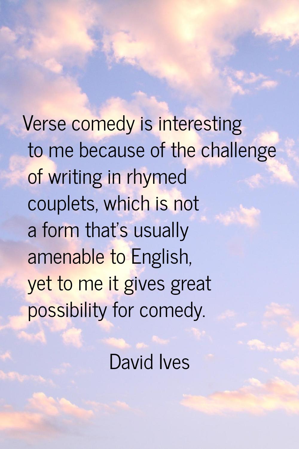 Verse comedy is interesting to me because of the challenge of writing in rhymed couplets, which is 