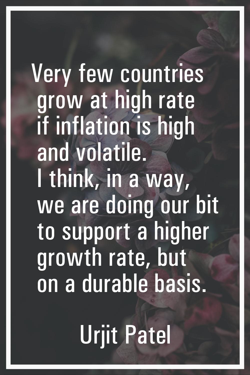 Very few countries grow at high rate if inflation is high and volatile. I think, in a way, we are d