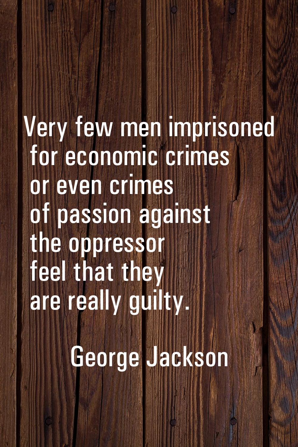 Very few men imprisoned for economic crimes or even crimes of passion against the oppressor feel th