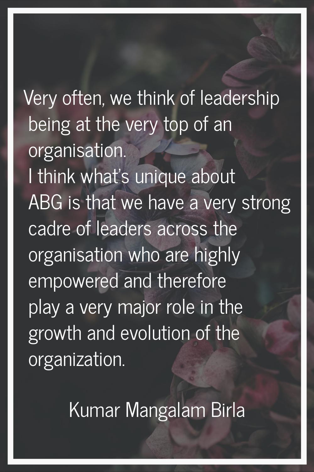 Very often, we think of leadership being at the very top of an organisation. I think what's unique 